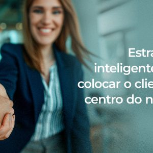 Estratégias Inteligentes para colocar o Cliente no centro do negócio